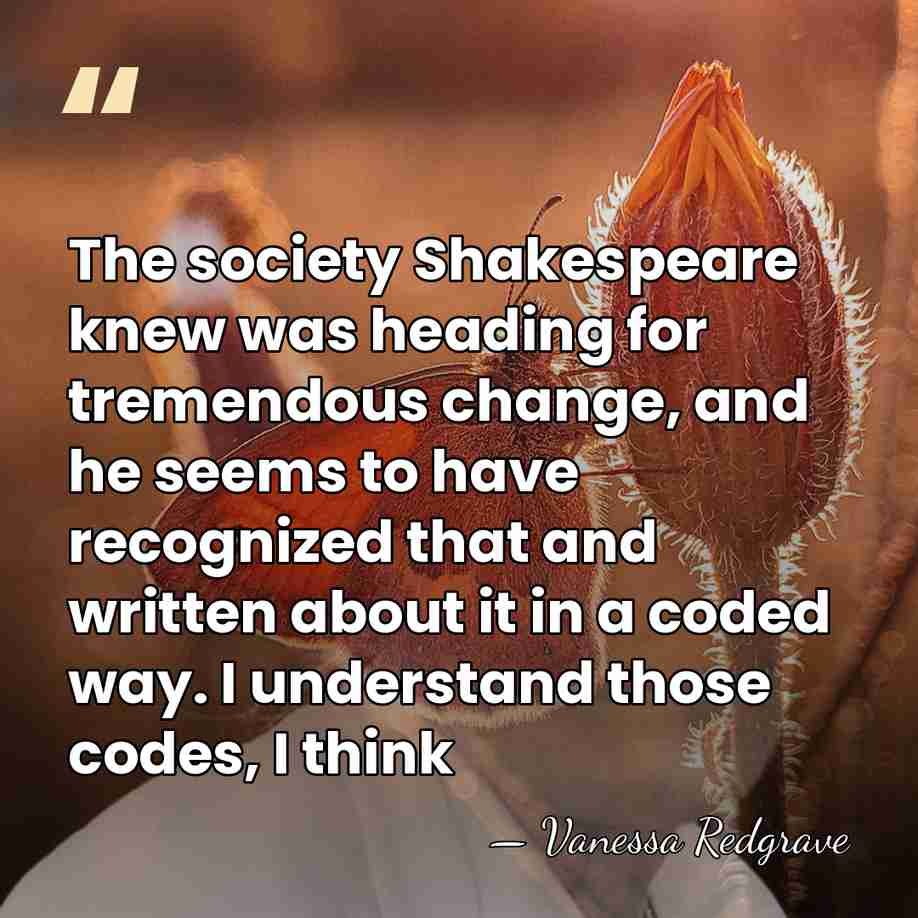 The society Shakespeare knew was heading for tremendous change, and he seems&hellip; - Vanessa Redgrave
