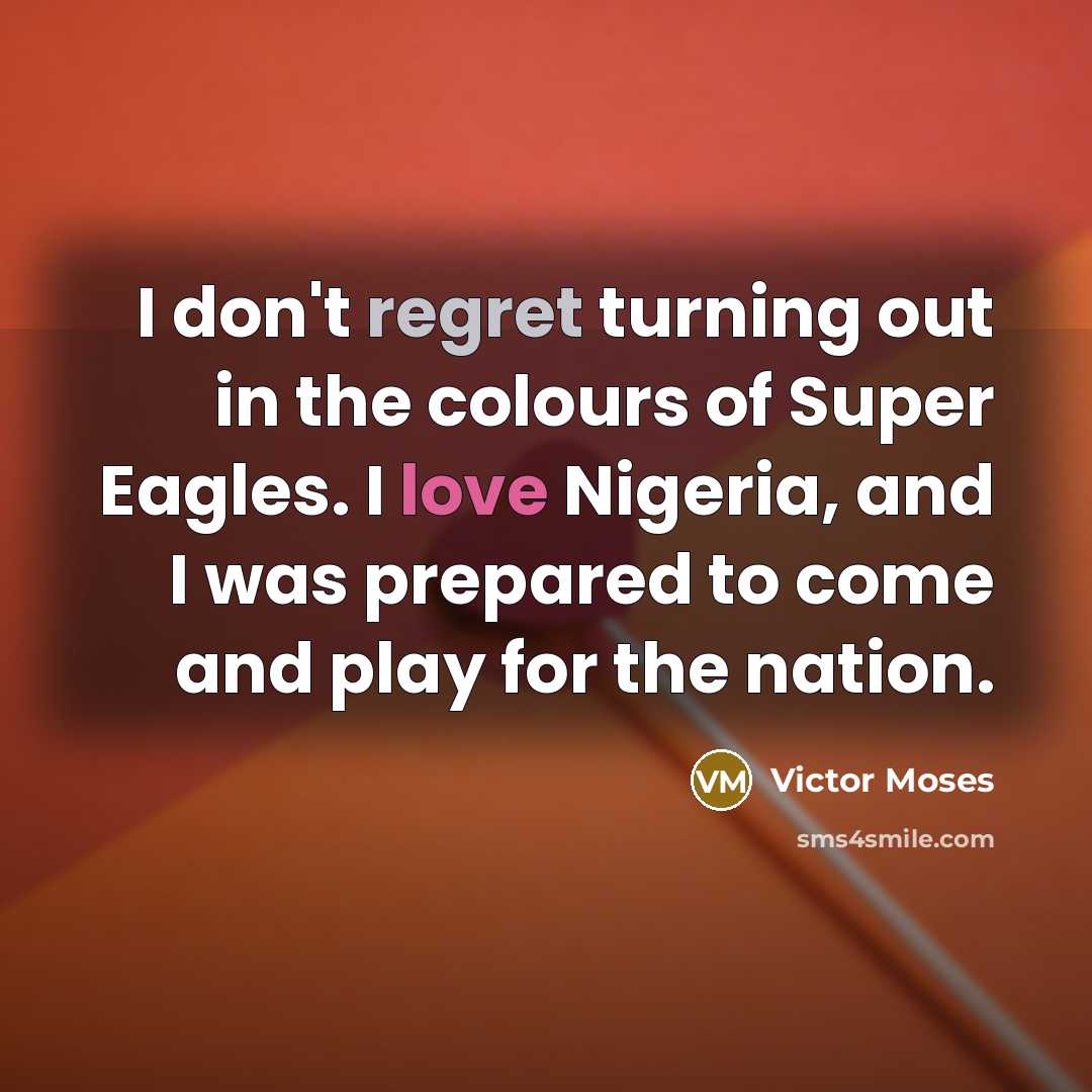“I don't regret turning out in the colours of Super Eagles. I love Nigeria, and I was prepared to come and play for the nation.” quote by Victor Moses