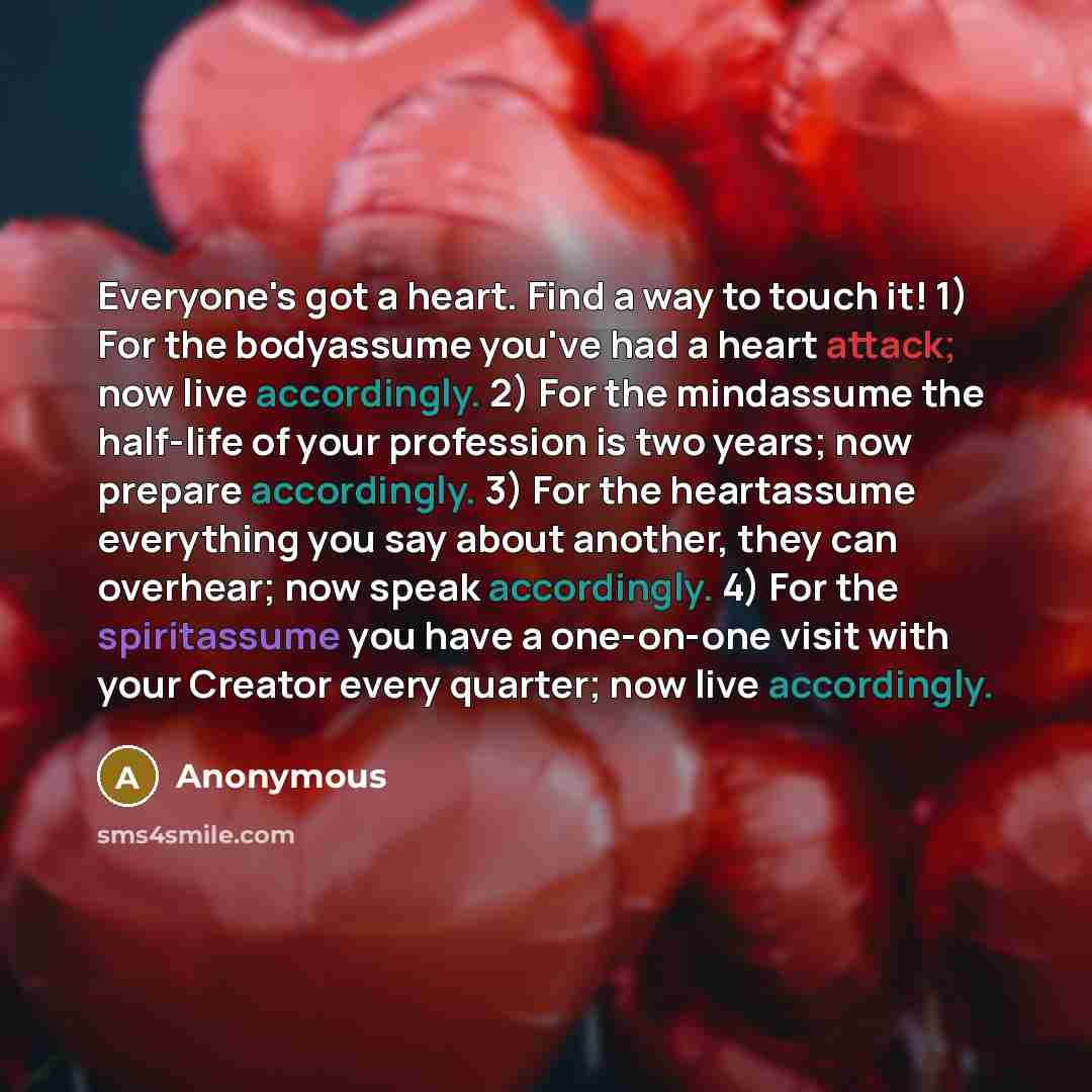 “Everyone's got a heart. Find a way to touch it! 1) For the bodyassume you've had a heart attack; now live accordingly. 2) For the mindassume the half-life of your profession is two years; now prepare accordingly. 3) For the heartassume everything you say about another, they can overhear; now speak…” quote by Anonymous