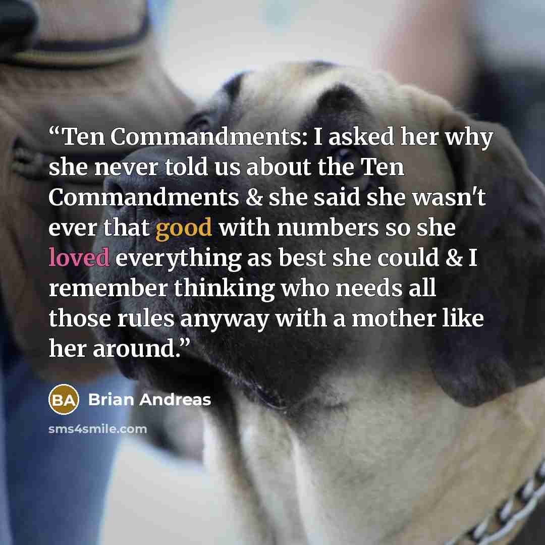 “Ten Commandments: I asked her why she never told us about the Ten Commandments & she said she wasn't ever that good with numbers so she loved everything as best she could & I remember thinking who needs all those rules anyway with a mother like her around.” quote by Brian Andreas
