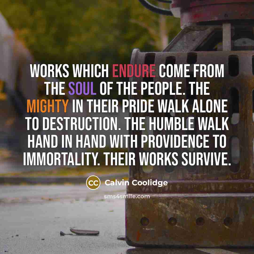 “Works which endure come from the soul of the people. The mighty in their pride walk alone to destruction. The humble walk hand in hand with providence to immortality. Their works survive.” quote by Calvin Coolidge