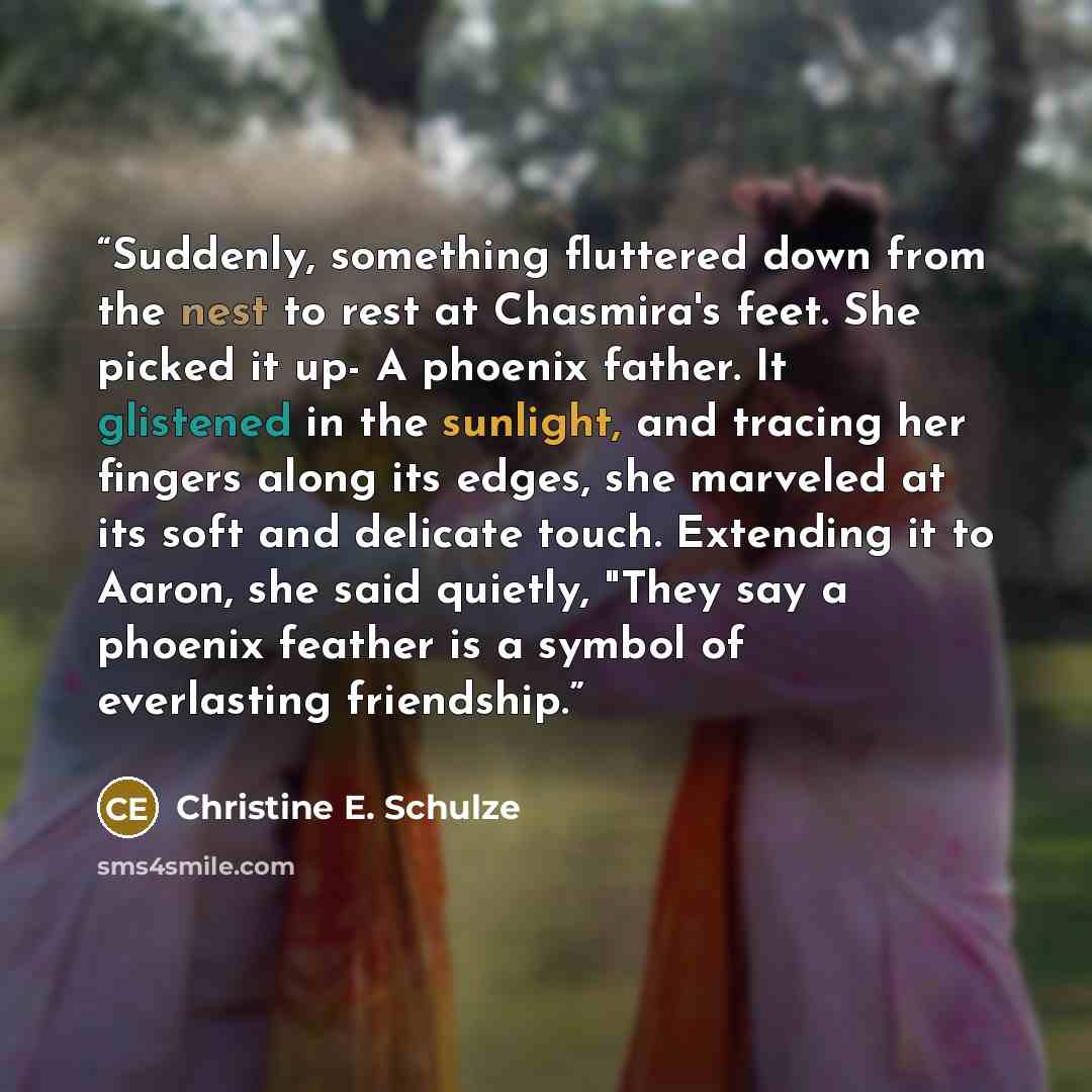 “Suddenly, something fluttered down from the nest to rest at Chasmira's feet. She picked it up- A phoenix father. It glistened in the sunlight, and tracing her fingers along its edges, she marveled at its soft and delicate touch. Extending it to Aaron, she said quietly, "They say a phoenix feather…” quote by Christine E. Schulze