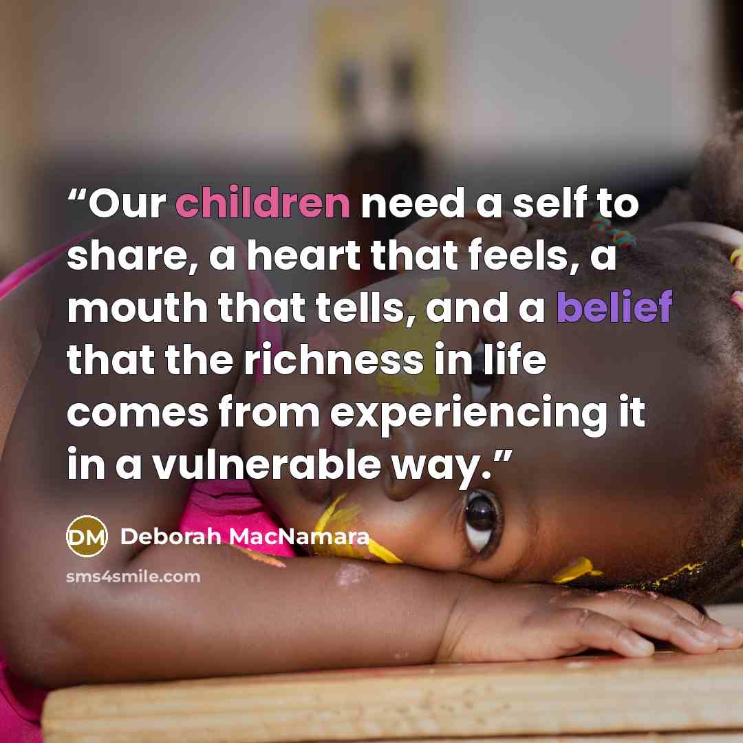 “Our children need a self to share, a heart that feels, a mouth that tells, and a belief that the richness in life comes from experiencing it in a vulnerable way.” quote by Deborah MacNamara