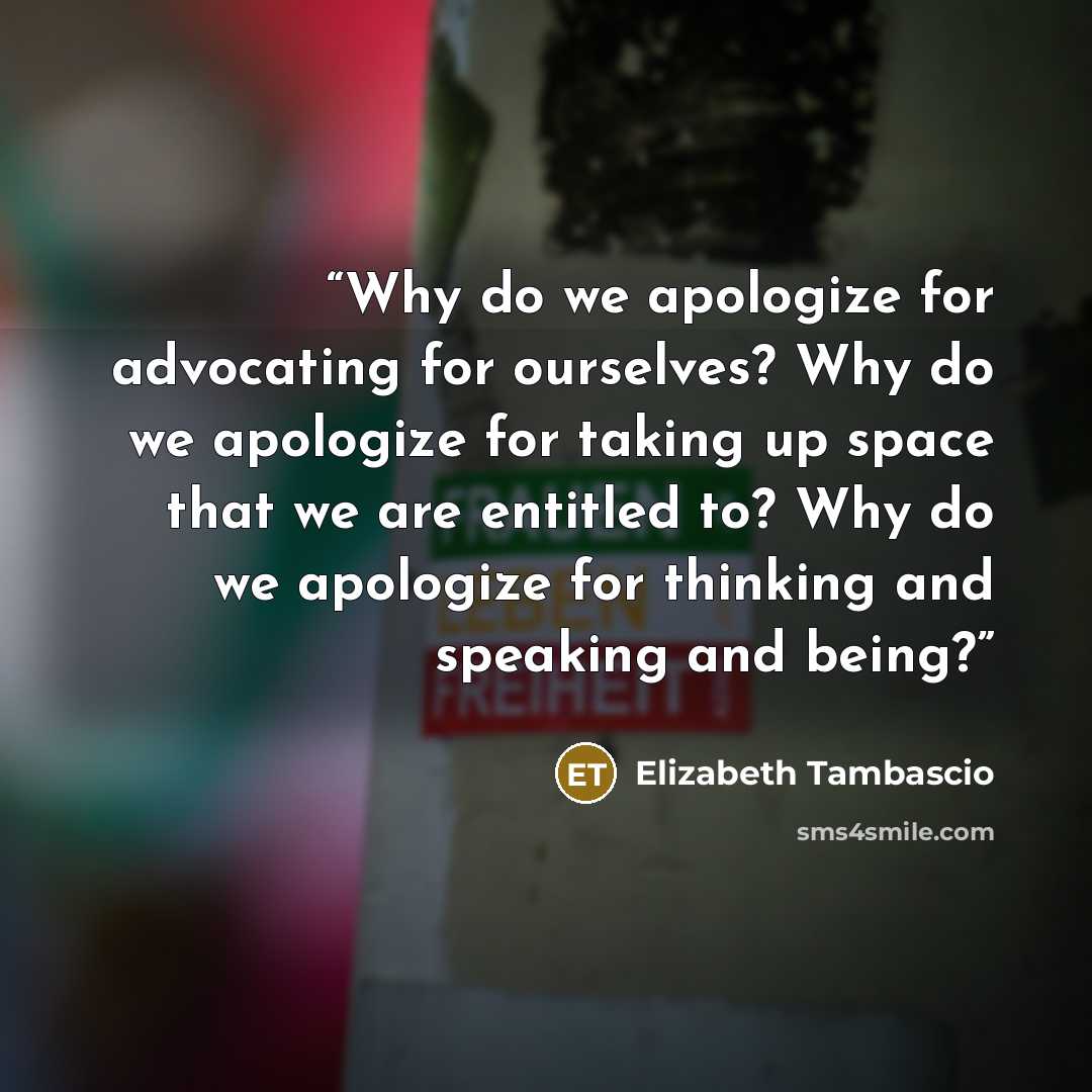 “Why do we apologize for advocating for ourselves? Why do we apologize for taking up space that we are entitled to? Why do we apologize for thinking and speaking and being?” quote by Elizabeth Tambascio