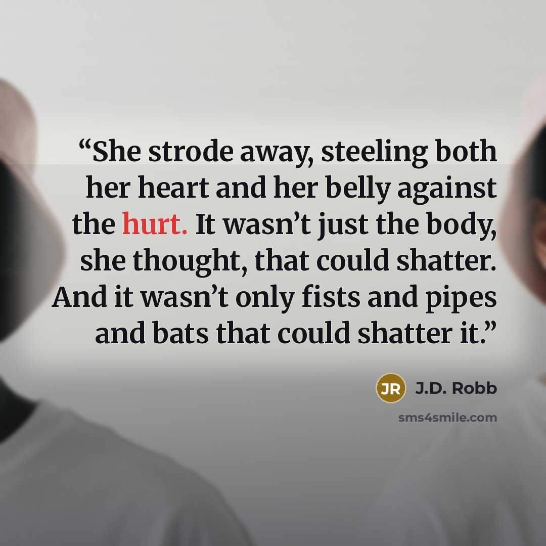 “She strode away, steeling both her heart and her belly against the hurt. It wasn’t just the body, she thought, that could shatter. And it wasn’t only fists and pipes and bats that could shatter it.” quote by J.D. Robb