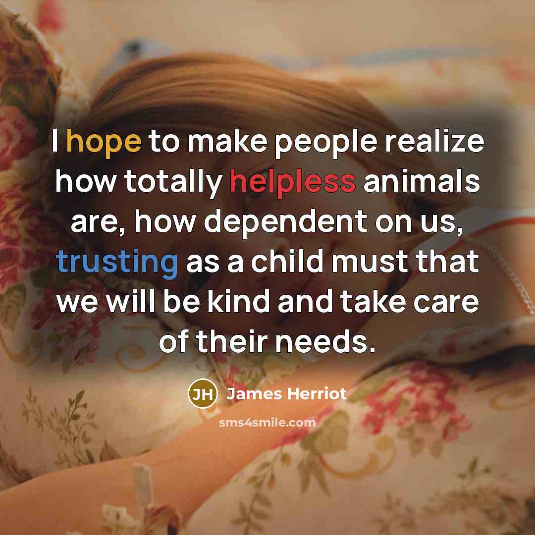 “I hope to make people realize how totally helpless animals are, how dependent on us, trusting as a child must that we will be kind and take care of their needs.” quote by James Herriot