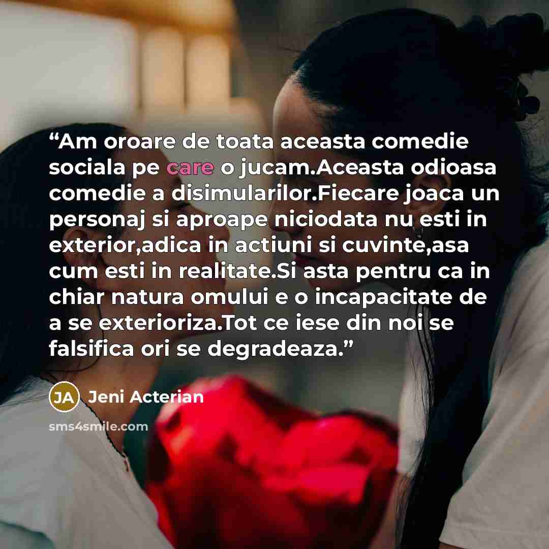“Am oroare de toata aceasta comedie sociala pe care o jucam.Aceasta odioasa comedie a disimularilor.Fiecare joaca un personaj si aproape niciodata nu esti in exterior,adica in actiuni si cuvinte,asa cum esti in realitate.Si asta pentru ca in chiar natura omului e o incapacitate de a se…” quote by Jeni Acterian