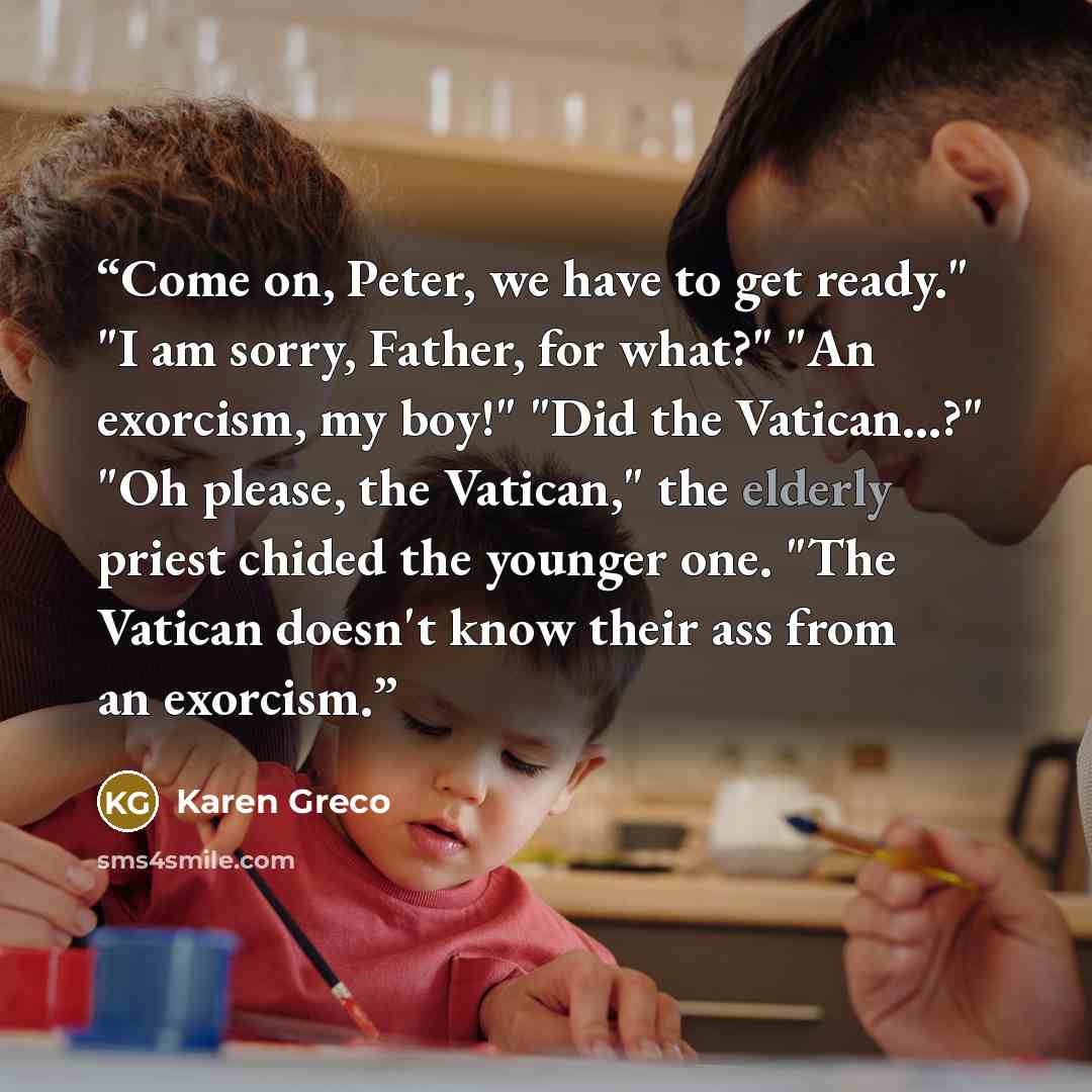 “Come on, Peter, we have to get ready." "I am sorry, Father, for what?" "An exorcism, my boy!" "Did the Vatican...?" "Oh please, the Vatican," the elderly priest chided the younger one. "The Vatican doesn't know their ass from an exorcism.” quote by Karen Greco