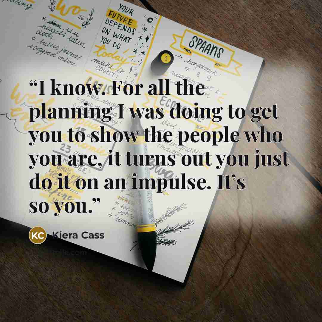 “I know. For all the planning I was doing to get you to show the people who you are, it turns out you just do it on an impulse. It’s so you.” quote by Kiera Cass