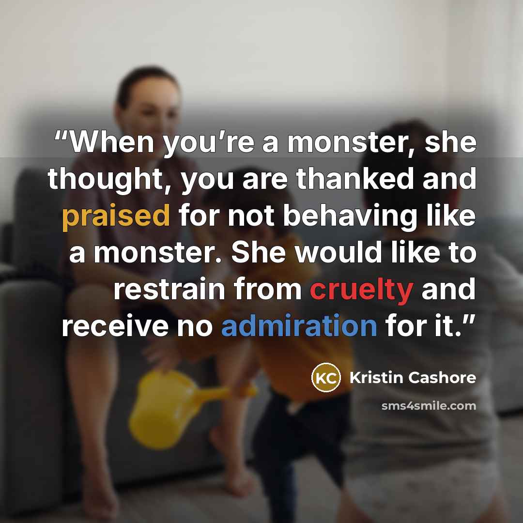 “When you’re a monster, she thought, you are thanked and praised for not behaving like a monster. She would like to restrain from cruelty and receive no admiration for it.” quote by Kristin Cashore