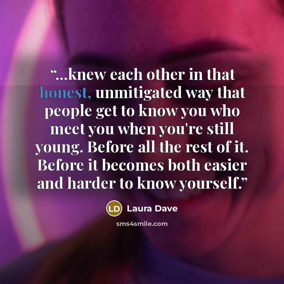 “...knew each other in that honest, unmitigated way that people get to know you who meet you when you're still young. Before all the rest of it. Before it becomes both easier and harder to know yourself.” quote by Laura Dave