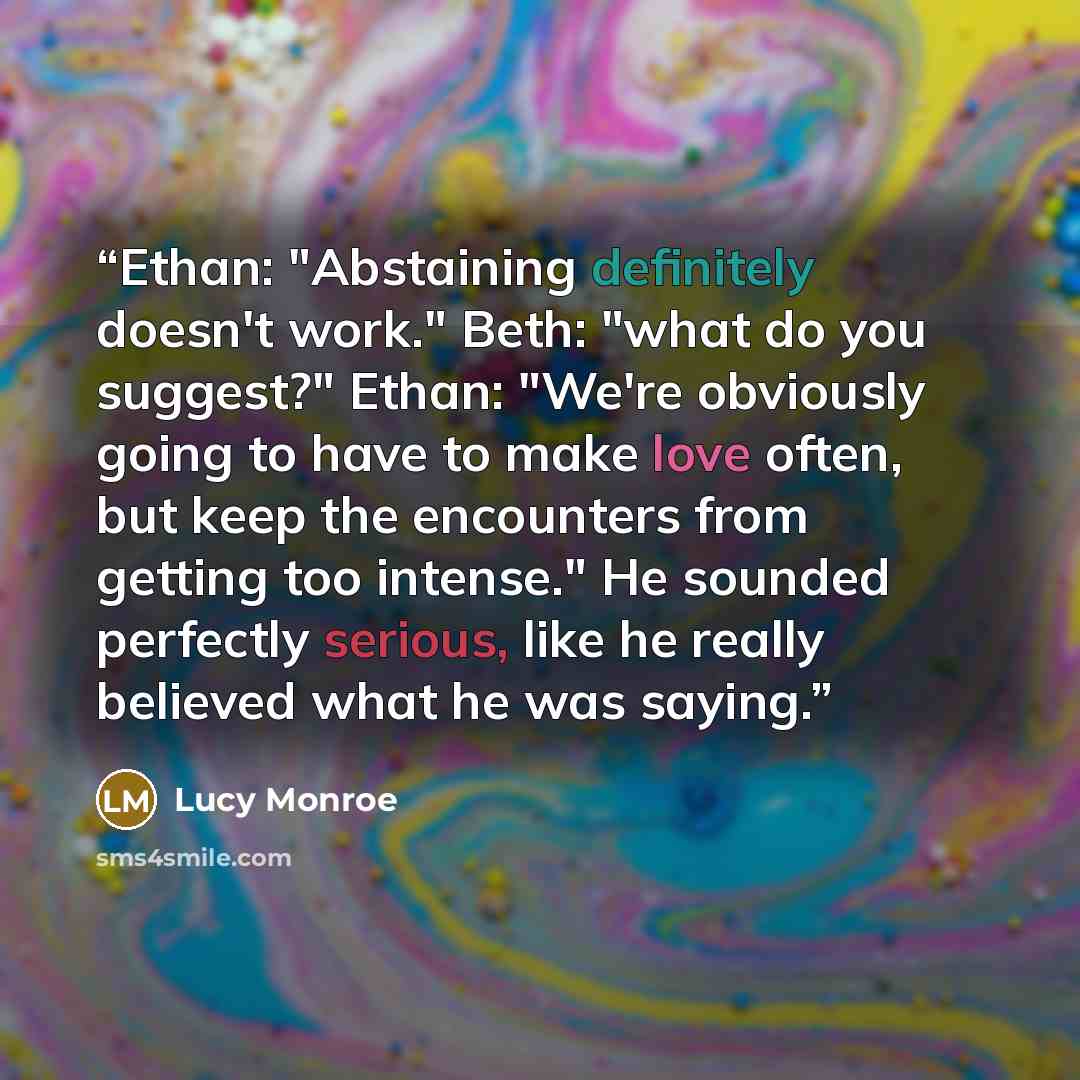 “Ethan: "Abstaining definitely doesn't work." Beth: "what do you suggest?" Ethan: "We're obviously going to have to make love often, but keep the encounters from getting too intense." He sounded perfectly serious, like he really believed what he was saying.” quote by Lucy Monroe