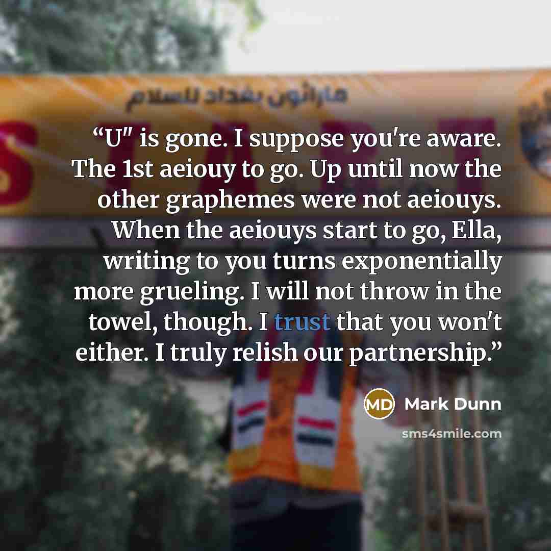 “U" is gone. I suppose you're aware. The 1st aeiouy to go. Up until now the other graphemes were not aeiouys. When the aeiouys start to go, Ella, writing to you turns exponentially more grueling. I will not throw in the towel, though. I trust that you won't either. I truly relish our partnership.” quote by Mark Dunn