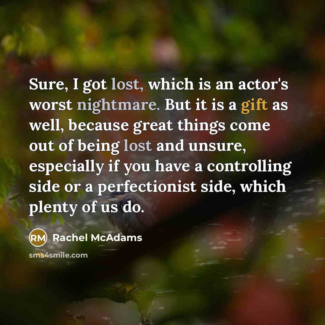 “Sure, I got lost, which is an actor's worst nightmare. But it is a gift as well, because great things come out of being lost and unsure, especially if you have a controlling side or a perfectionist side, which plenty of us do.” quote by Rachel McAdams
