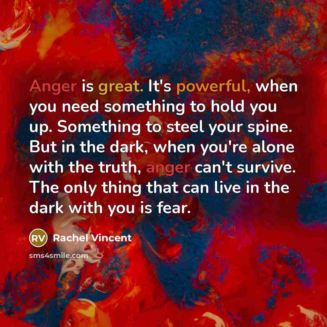 “Anger is great. It's powerful, when you need something to hold you up. Something to steel your spine. But in the dark, when you're alone with the truth, anger can't survive. The only thing that can live in the dark with you is fear.” quote by Rachel Vincent