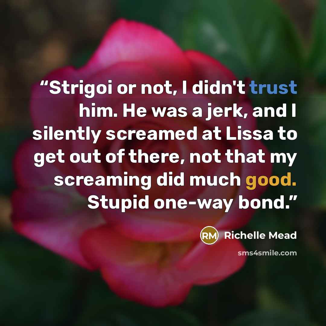 “Strigoi or not, I didn't trust him. He was a jerk, and I silently screamed at Lissa to get out of there, not that my screaming did much good. Stupid one-way bond.” quote by Richelle Mead