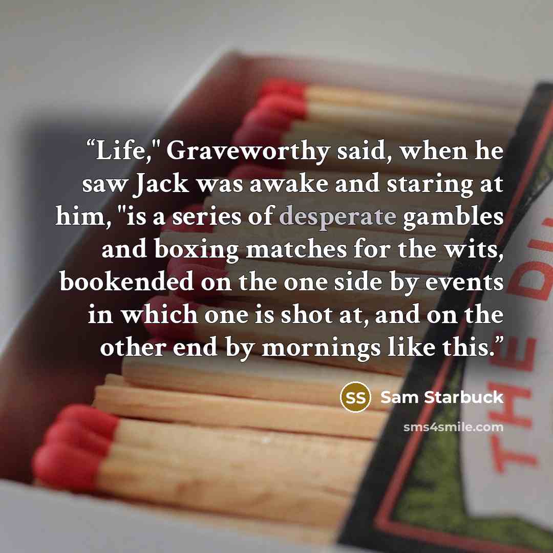 “Life," Graveworthy said, when he saw Jack was awake and staring at him, "is a series of desperate gambles and boxing matches for the wits, bookended on the one side by events in which one is shot at, and on the other end by mornings like this.” quote by Sam Starbuck