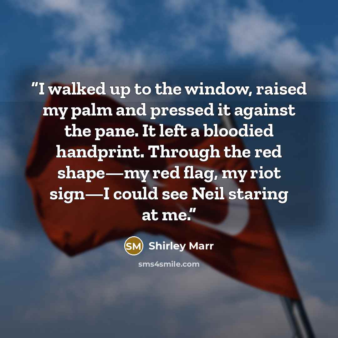 “I walked up to the window, raised my palm and pressed it against the pane. It left a bloodied handprint. Through the red shape—my red flag, my riot sign—I could see Neil staring at me.” quote by Shirley Marr