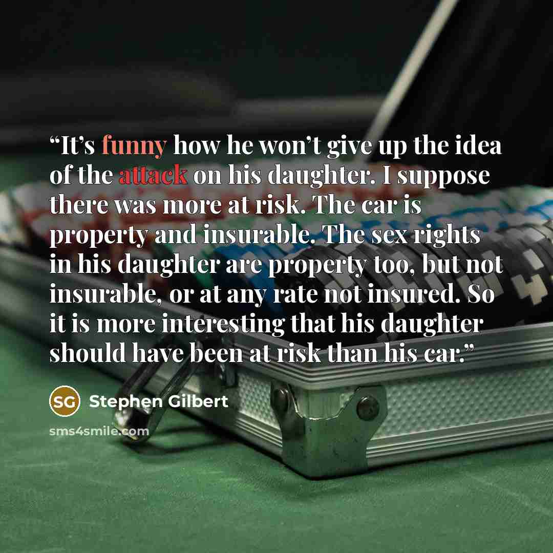 “It’s funny how he won’t give up the idea of the attack on his daughter. I suppose there was more at risk. The car is property and insurable. The sex rights in his daughter are property too, but not insurable, or at any rate not insured. So it is more interesting that his daughter should have been…” quote by Stephen Gilbert