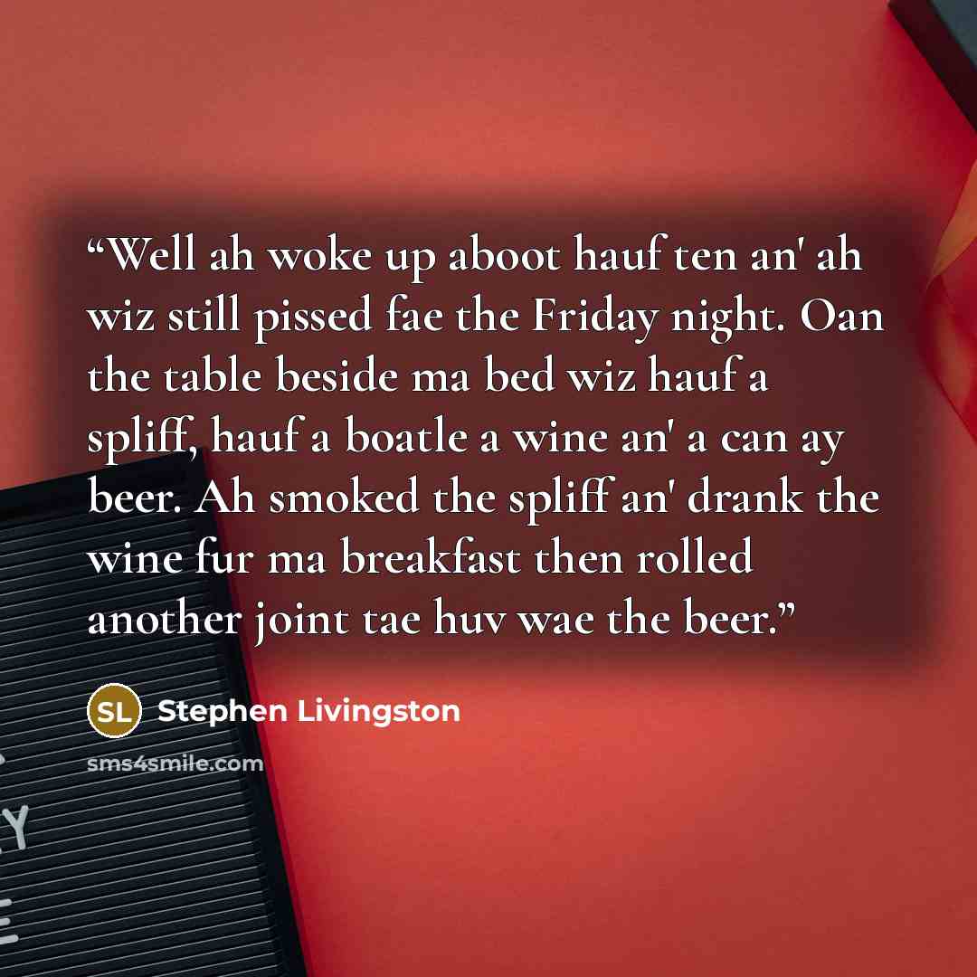 “Well ah woke up aboot hauf ten an' ah wiz still pissed fae the Friday night. Oan the table beside ma bed wiz hauf a spliff, hauf a boatle a wine an' a can ay beer. Ah smoked the spliff an' drank the wine fur ma breakfast then rolled another joint tae huv wae the beer.” quote by Stephen Livingston