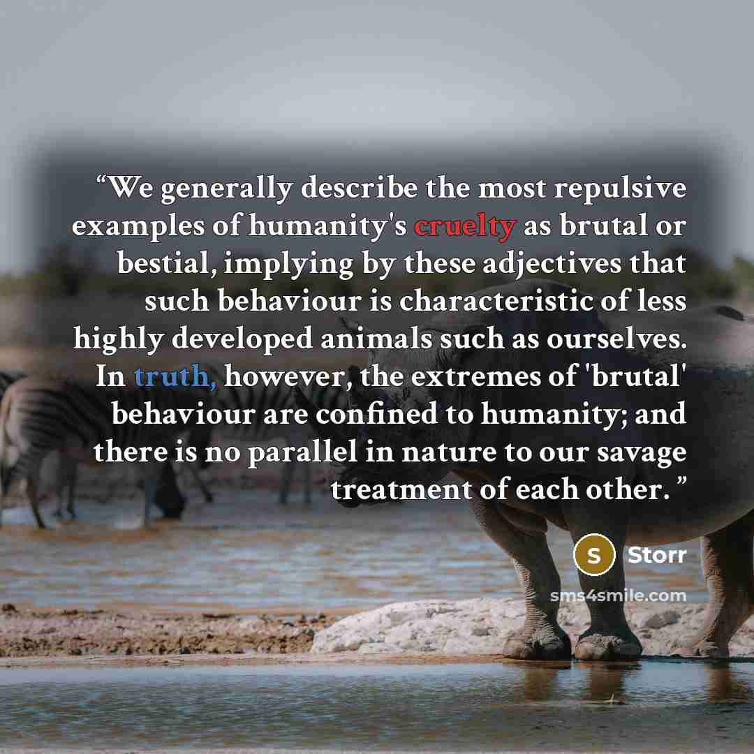 “We generally describe the most repulsive examples of humanity's cruelty as brutal or bestial, implying by these adjectives that such behaviour is characteristic of less highly developed animals such as ourselves. In truth, however, the extremes of 'brutal' behaviour are confined to humanity; and…” quote by Storr
