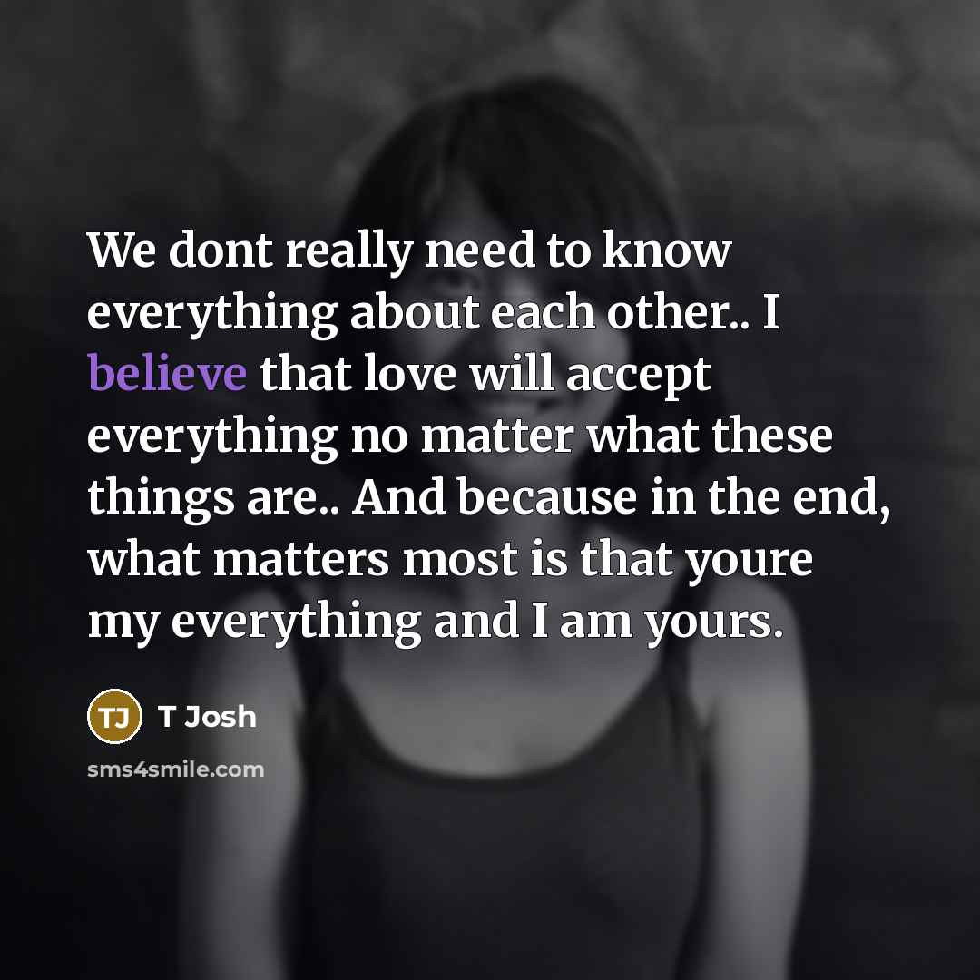 “We dont really need to know everything about each other.. I believe that love will accept everything no matter what these things are.. And because in the end, what matters most is that youre my everything and I am yours.” quote by T Josh