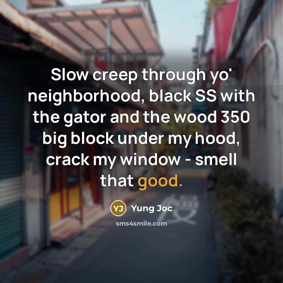 “Slow creep through yo' neighborhood, black SS with the gator and the wood 350 big block under my hood, crack my window - smell that good.” quote by Yung Joc