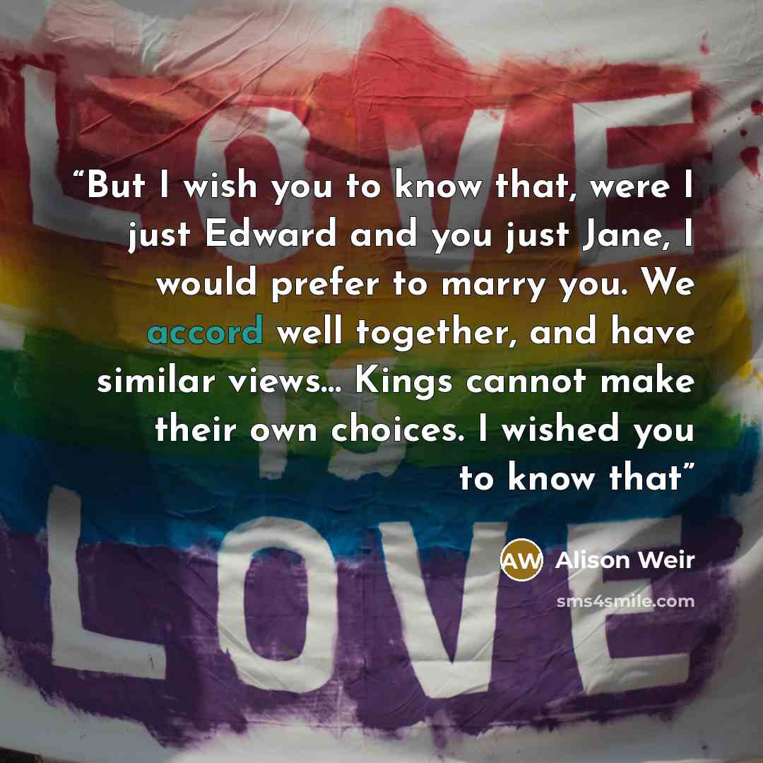 “But I wish you to know that, were I just Edward and you just Jane, I would prefer to marry you. We accord well together, and have similar views… Kings cannot make their own choices. I wished you to know that” quote by Alison Weir