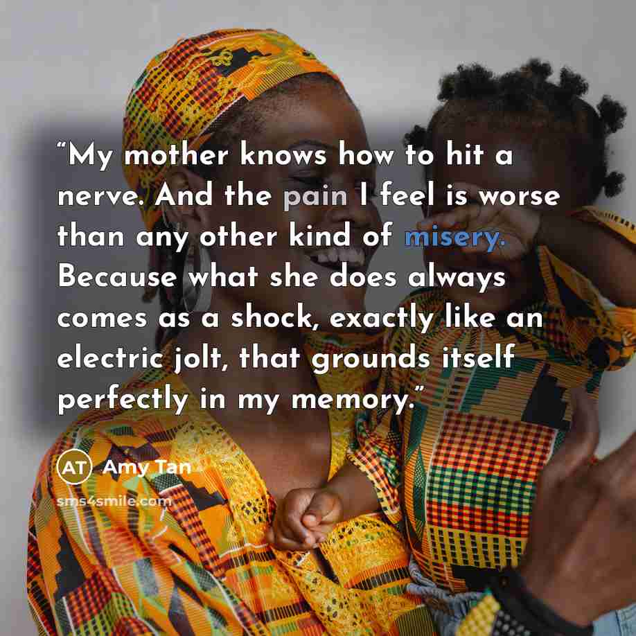 “My mother knows how to hit a nerve. And the pain I feel is worse than any other kind of misery. Because what she does always comes as a shock, exactly like an electric jolt, that grounds itself perfectly in my memory.” quote by Amy Tan