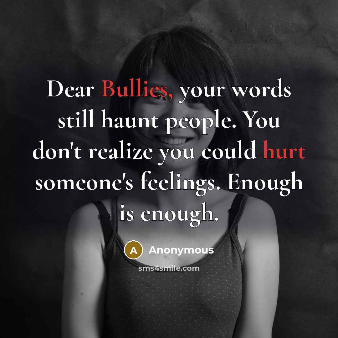 “Dear Bullies, your words still haunt people. You don't realize you could hurt someone's feelings. Enough is enough.” quote by Anonymous