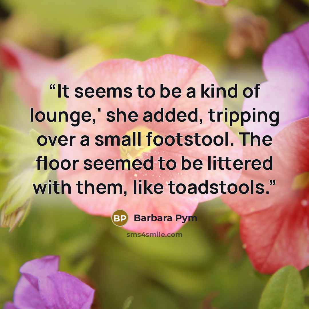 “It seems to be a kind of lounge,' she added, tripping over a small footstool. The floor seemed to be littered with them, like toadstools.” quote by Barbara Pym