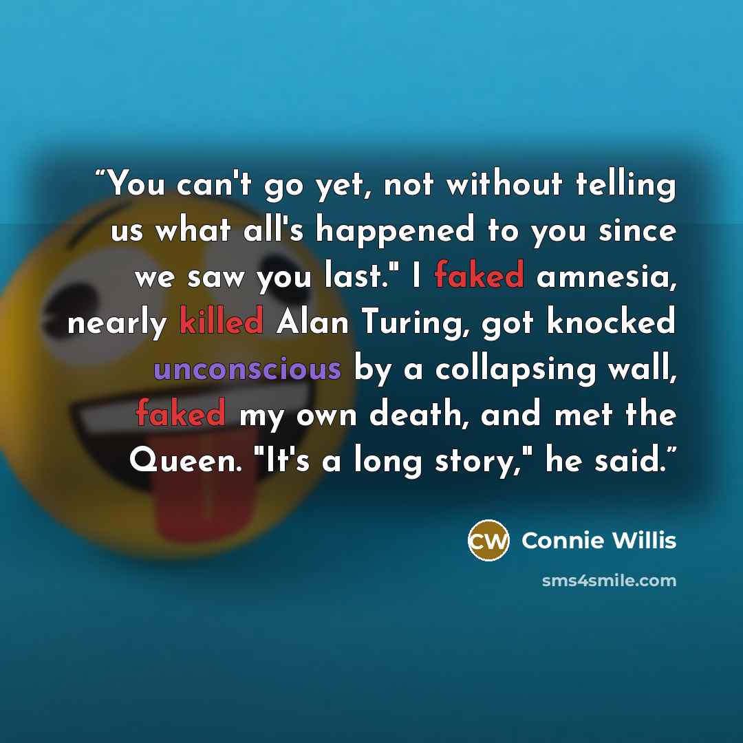 “You can't go yet, not without telling us what all's happened to you since we saw you last." I faked amnesia, nearly killed Alan Turing, got knocked unconscious by a collapsing wall, faked my own death, and met the Queen. "It's a long story," he said.” quote by Connie Willis