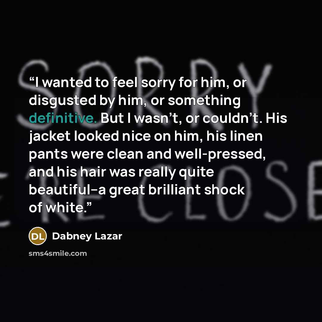 “I wanted to feel sorry for him, or disgusted by him, or something definitive. But I wasn't, or couldn't. His jacket looked nice on him, his linen pants were clean and well-pressed, and his hair was really quite beautiful--a great brilliant shock of white.” quote by Dabney Lazar