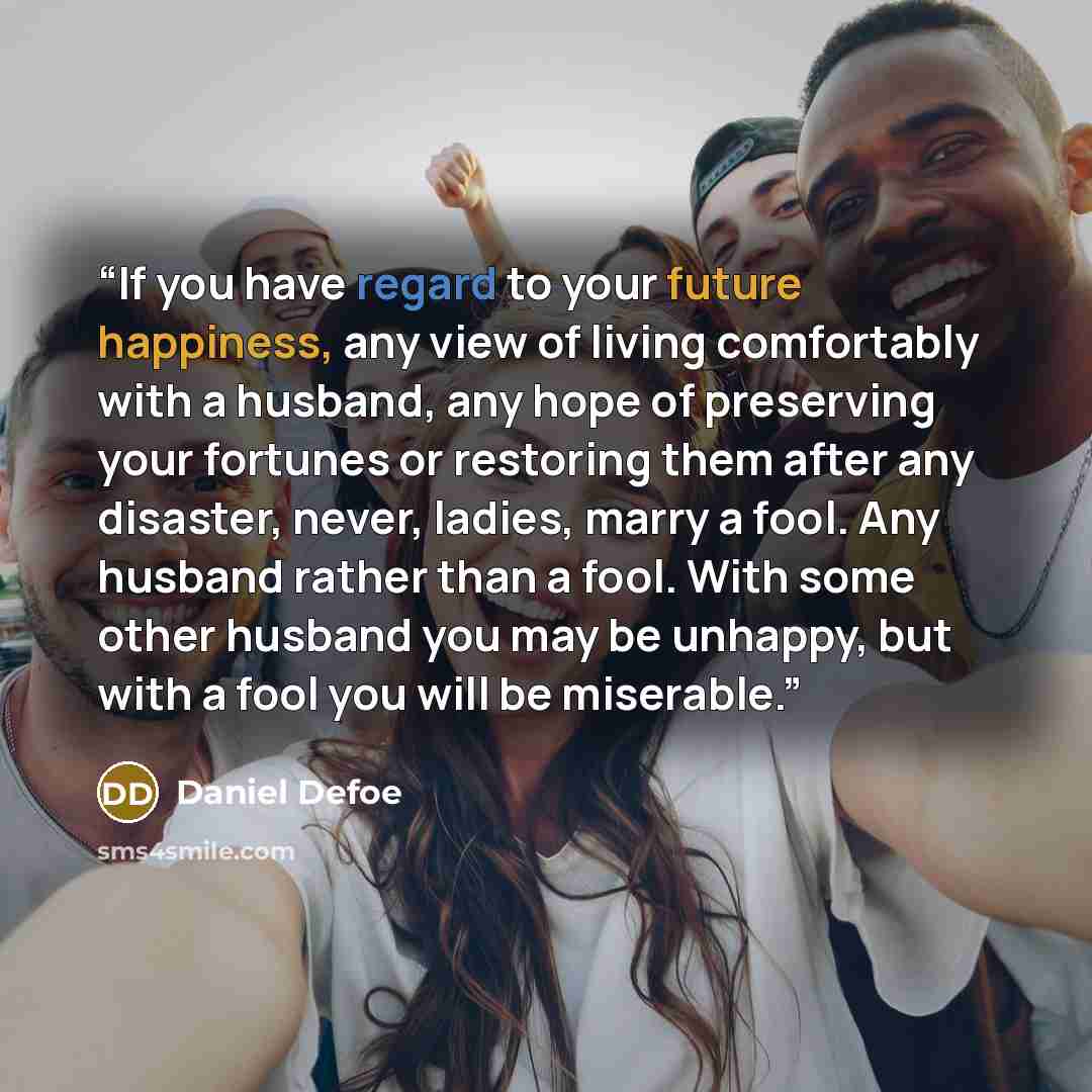 “If you have regard to your future happiness, any view of living comfortably with a husband, any hope of preserving your fortunes or restoring them after any disaster, never, ladies, marry a fool. Any husband rather than a fool. With some other husband you may be unhappy, but with a fool you will…” quote by Daniel Defoe
