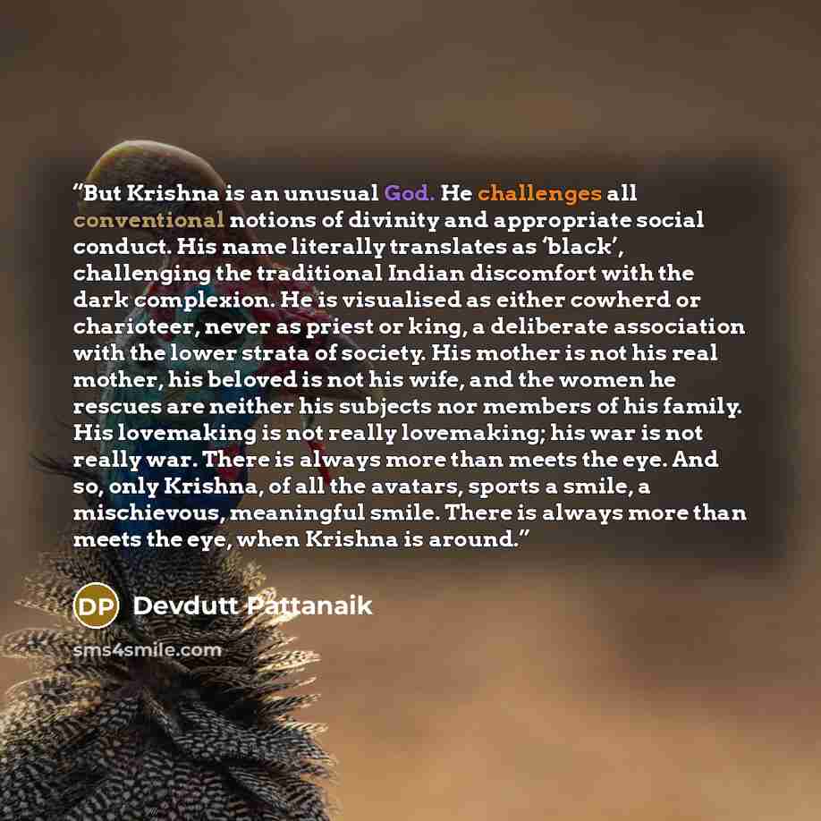 “But Krishna is an unusual God. He challenges all conventional notions of divinity and appropriate social conduct. His name literally translates as ‘black’, challenging the traditional Indian discomfort with the dark complexion. He is visualised as either cowherd or charioteer, never as priest or…” quote by Devdutt Pattanaik