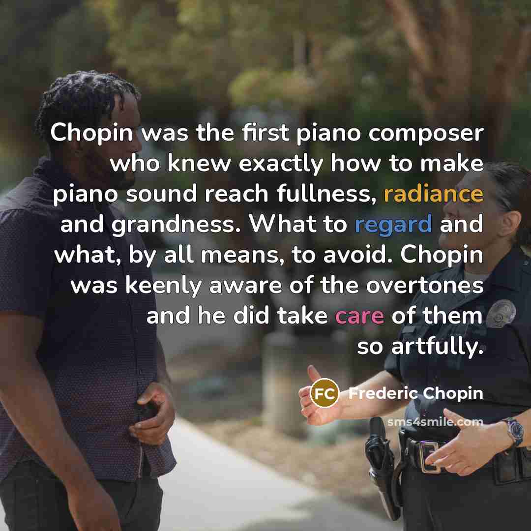 “Chopin was the first piano composer who knew exactly how to make piano sound reach fullness, radiance and grandness. What to regard and what, by all means, to avoid. Chopin was keenly aware of the overtones and he did take care of them so artfully.” quote by Frederic Chopin