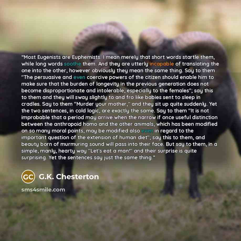 “Most Eugenists are Euphemists. I mean merely that short words startle them, while long words soothe them. And they are utterly incapable of translating the one into the other, however obviously they mean the same thing. Say to them "The persuasive and even coercive powers of the citizen should…” quote by G.K. Chesterton
