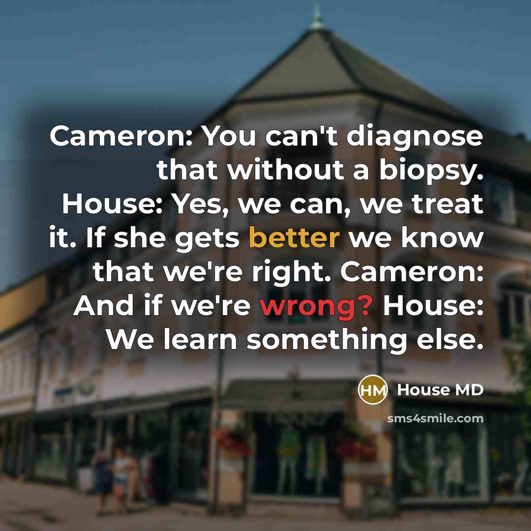 “Cameron: You can't diagnose that without a biopsy. House: Yes, we can, we treat it. If she gets better we know that we're right. Cameron: And if we're wrong? House: We learn something else.” quote by House MD