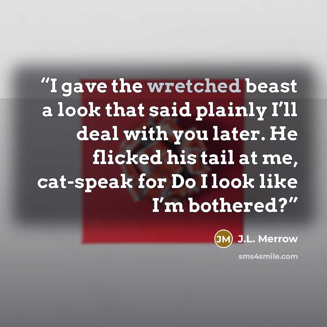 “I gave the wretched beast a look that said plainly I’ll deal with you later. He flicked his tail at me, cat-speak for Do I look like I’m bothered?” quote by J.L. Merrow