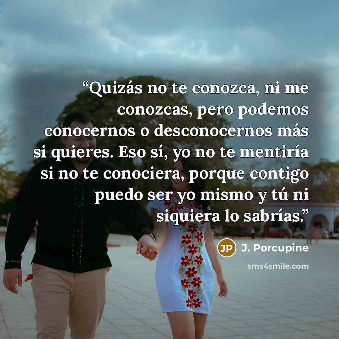 “Quizás no te conozca, ni me conozcas, pero podemos conocernos o desconocernos más si quieres. Eso sí, yo no te mentiría si no te conociera, porque contigo puedo ser yo mismo y tú ni siquiera lo sabrías.” quote by J. Porcupine