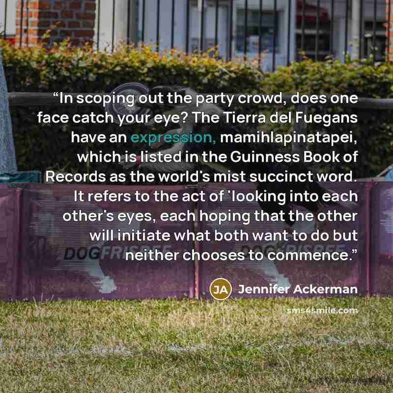 “In scoping out the party crowd, does one face catch your eye? The Tierra del Fuegans have an expression, mamihlapinatapei, which is listed in the Guinness Book of Records as the world's mist succinct word. It refers to the act of 'looking into each other's eyes, each hoping that the other will…” quote by Jennifer Ackerman