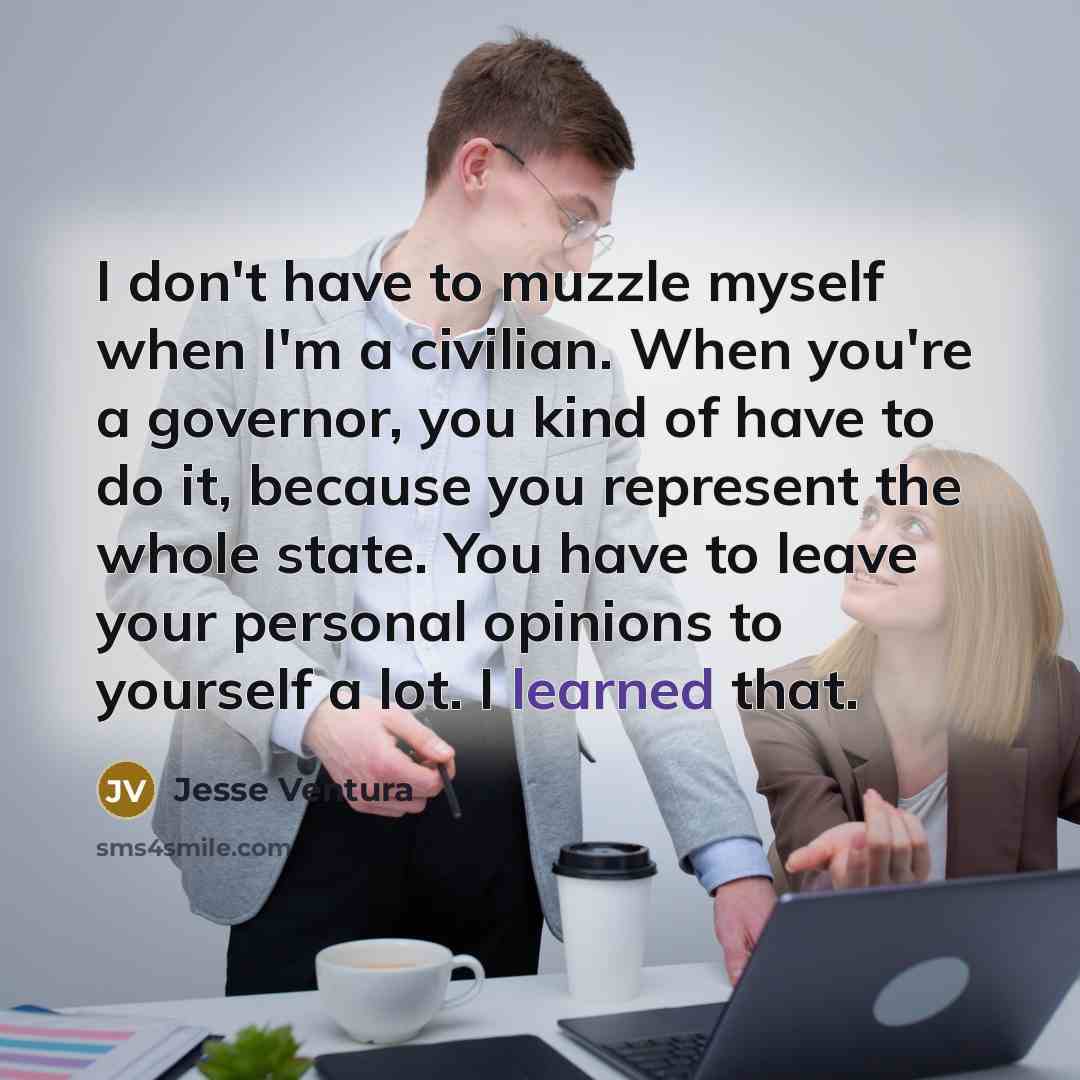 “I don't have to muzzle myself when I'm a civilian. When you're a governor, you kind of have to do it, because you represent the whole state. You have to leave your personal opinions to yourself a lot. I learned that.” quote by Jesse Ventura
