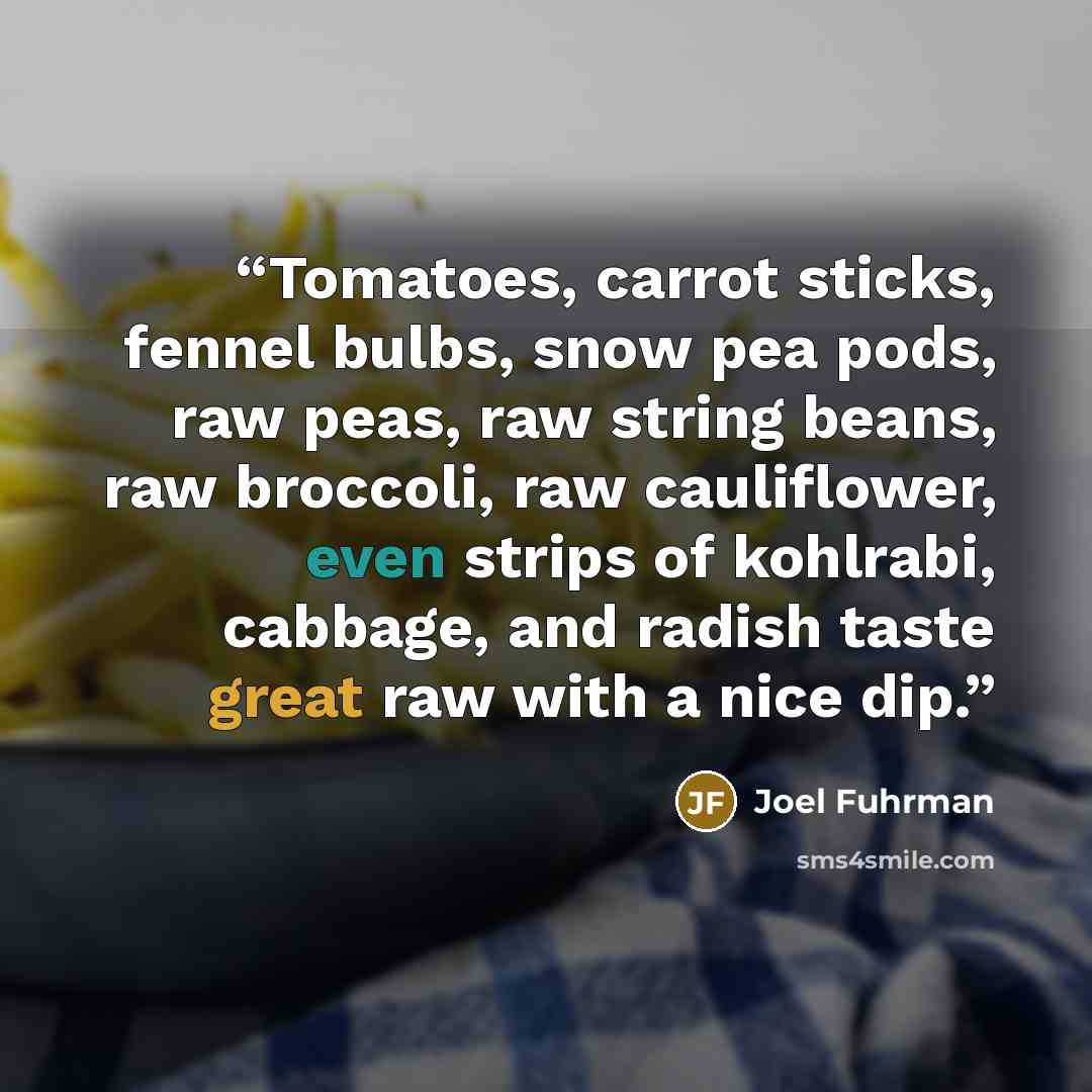 “Tomatoes, carrot sticks, fennel bulbs, snow pea pods, raw peas, raw string beans, raw broccoli, raw cauliflower, even strips of kohlrabi, cabbage, and radish taste great raw with a nice dip.” quote by Joel Fuhrman