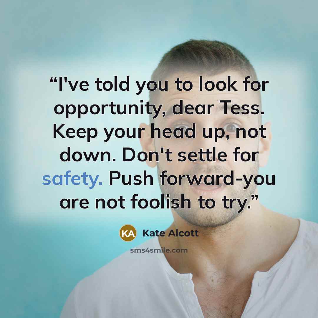 “I've told you to look for opportunity, dear Tess. Keep your head up, not down. Don't settle for safety. Push forward-you are not foolish to try.” quote by Kate Alcott
