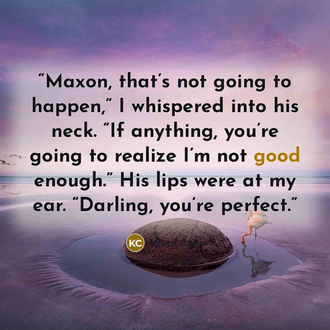 “Maxon, that’s not going to happen,” I whispered into his neck. “If anything, you’re going to realize I’m not good enough.” His lips were at my ear. “Darling, you’re perfect.” quote by Kiera Cass