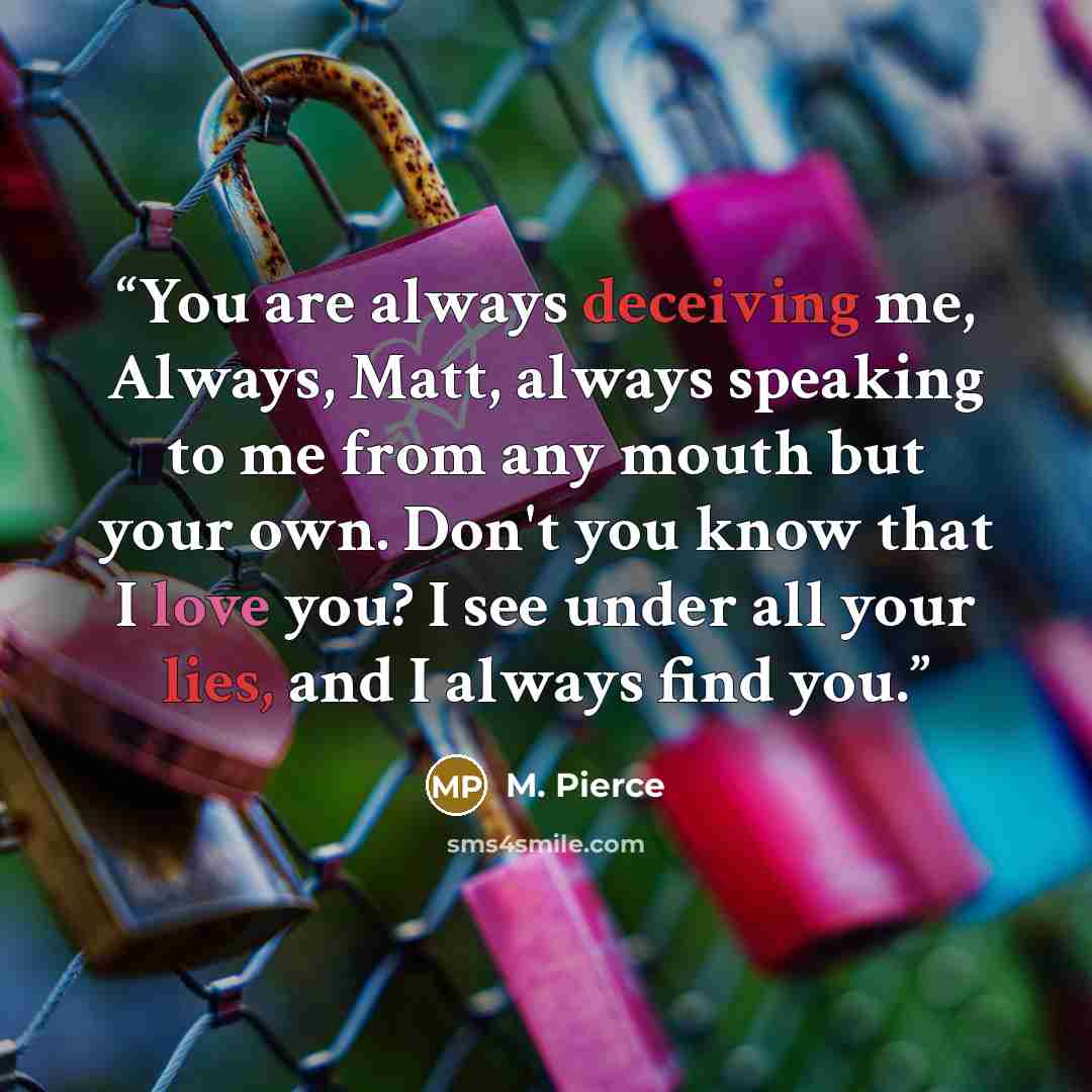 “You are always deceiving me, Always, Matt, always speaking to me from any mouth but your own. Don't you know that I love you? I see under all your lies, and I always find you.” quote by M. Pierce