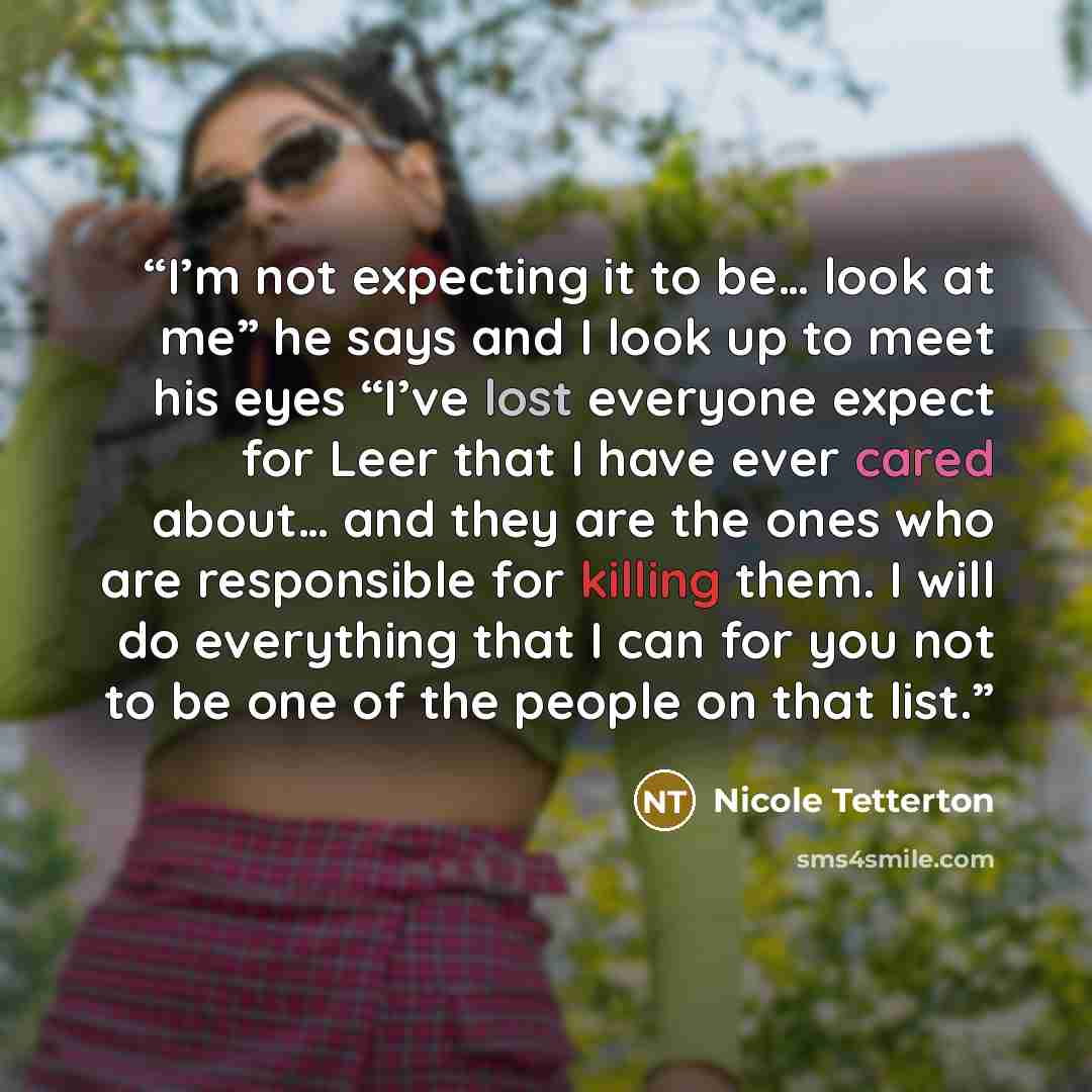 “I’m not expecting it to be… look at me” he says and I look up to meet his eyes “I’ve lost everyone expect for Leer that I have ever cared about… and they are the ones who are responsible for killing them. I will do everything that I can for you not to be one of the people on that list.” quote by Nicole Tetterton