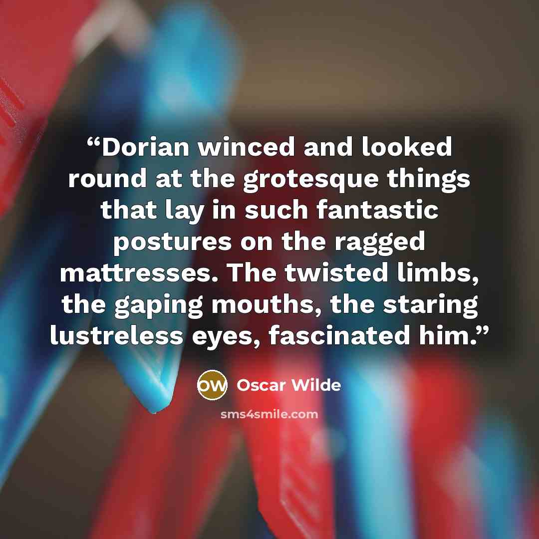 “Dorian winced and looked round at the grotesque things that lay in such fantastic postures on the ragged mattresses. The twisted limbs, the gaping mouths, the staring lustreless eyes, fascinated him.” quote by Oscar Wilde