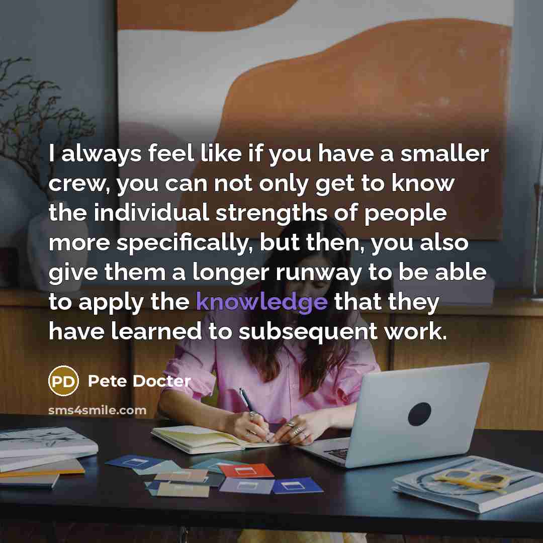 “I always feel like if you have a smaller crew, you can not only get to know the individual strengths of people more specifically, but then, you also give them a longer runway to be able to apply the knowledge that they have learned to subsequent work.” quote by Pete Docter