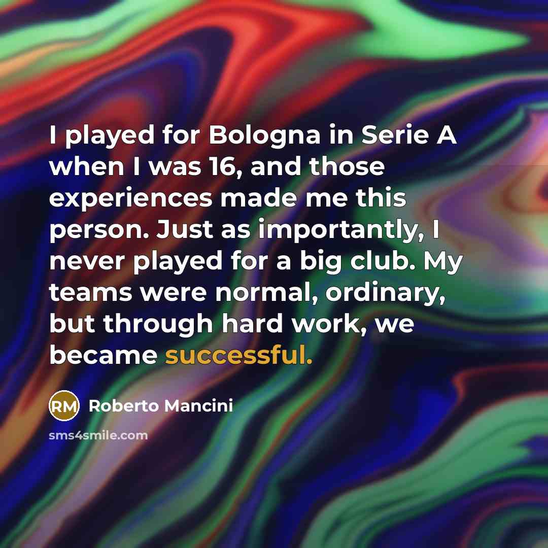 “I played for Bologna in Serie A when I was 16, and those experiences made me this person. Just as importantly, I never played for a big club. My teams were normal, ordinary, but through hard work, we became successful.” quote by Roberto Mancini